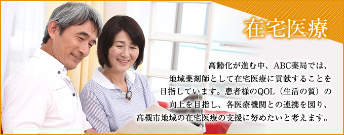 高齢化が進む中、ABC薬局では、地域薬剤師として在宅医療に貢献することを目指しています。患者様のQOL（生活の質）の向上を目指し、各医療機関との連携を図り、高槻市地域の在宅医療の支援に努めたいと考えます。